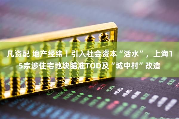 凡資配 地產(chǎn)經(jīng)緯丨引入社會(huì)資本“活水”，上海15宗涉住宅地塊瞄準(zhǔn)TOD及“城中村”改造